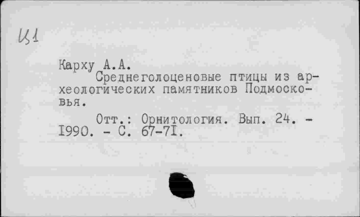 ﻿ЦІ
Карху A.A.
Среднеголоценовые птицы из археологических памятников Подмосковья.
Отт.: Орнитология. Вып. 24. -1990. - С. 67-71.